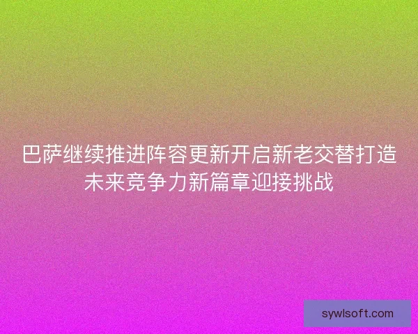 巴萨继续推进阵容更新开启新老交替打造未来竞争力新篇章迎接挑战 巴萨继续推进阵容更新开启新老交替打造未来竞争力新篇章迎接挑战