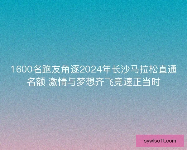 1600名跑友角逐2024年长沙马拉松直通名额 激情与梦想齐飞竞速正当时