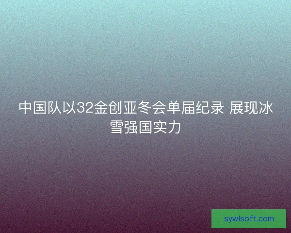 中国队以32金创亚冬会单届纪录 展现冰雪强国实力