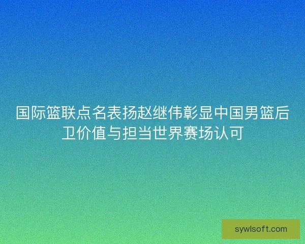 国际篮联点名表扬赵继伟彰显中国男篮后卫价值与担当世界赛场认可