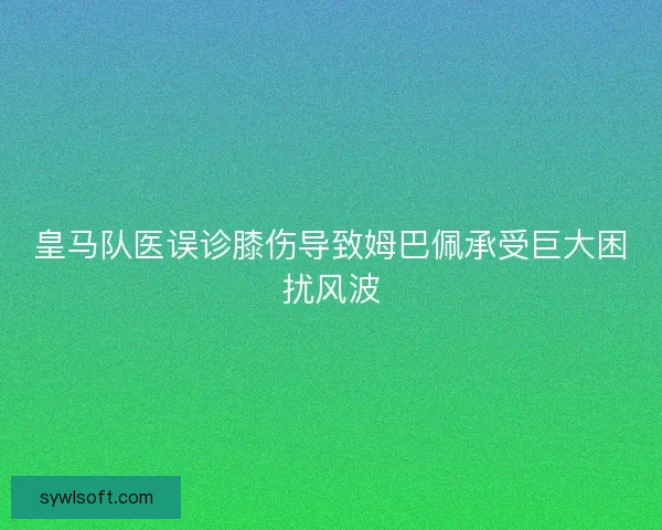 皇马队医误诊膝伤导致姆巴佩承受巨大困扰风波